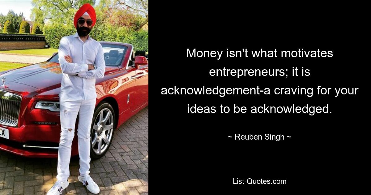 Money isn't what motivates entrepreneurs; it is acknowledgement-a craving for your ideas to be acknowledged. — © Reuben Singh