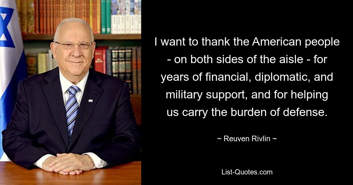 I want to thank the American people - on both sides of the aisle - for years of financial, diplomatic, and military support, and for helping us carry the burden of defense. — © Reuven Rivlin