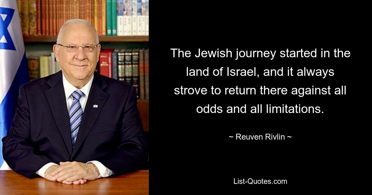 The Jewish journey started in the land of Israel, and it always strove to return there against all odds and all limitations. — © Reuven Rivlin