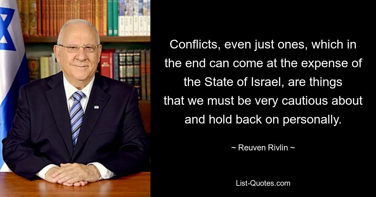 Conflicts, even just ones, which in the end can come at the expense of the State of Israel, are things that we must be very cautious about and hold back on personally. — © Reuven Rivlin