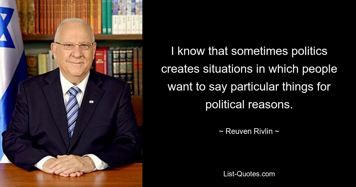 I know that sometimes politics creates situations in which people want to say particular things for political reasons. — © Reuven Rivlin