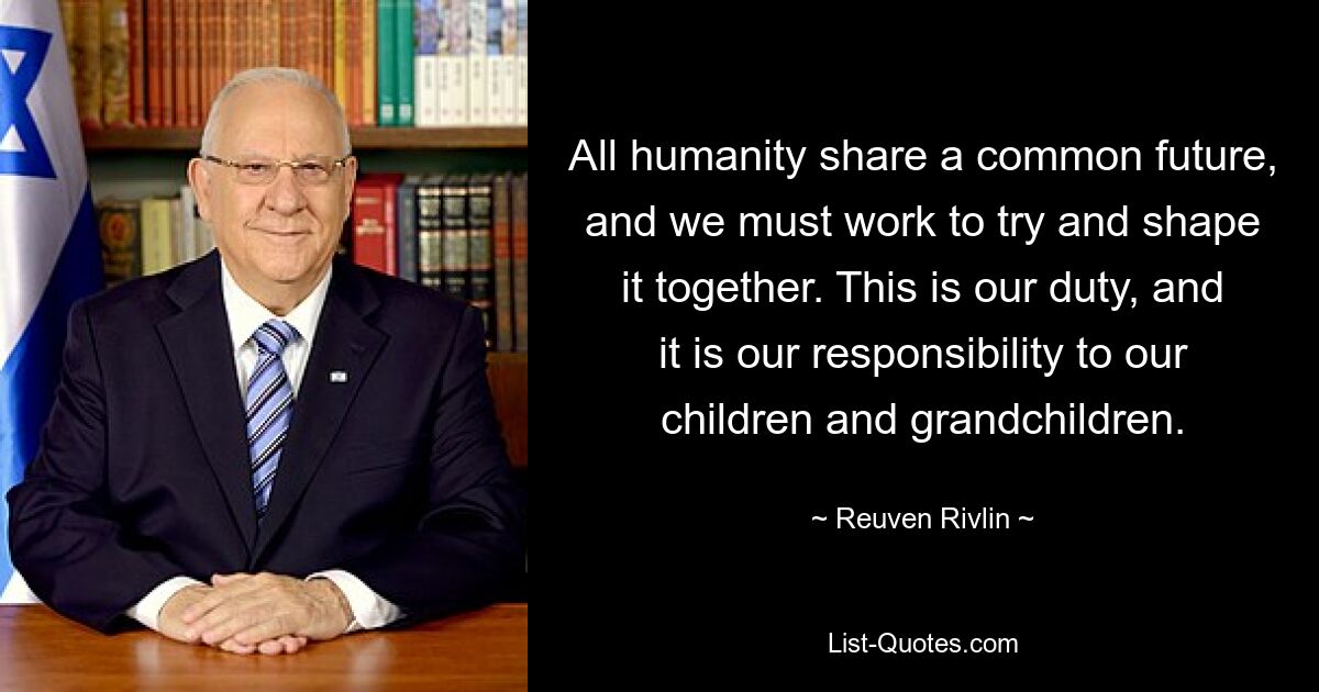 All humanity share a common future, and we must work to try and shape it together. This is our duty, and it is our responsibility to our children and grandchildren. — © Reuven Rivlin