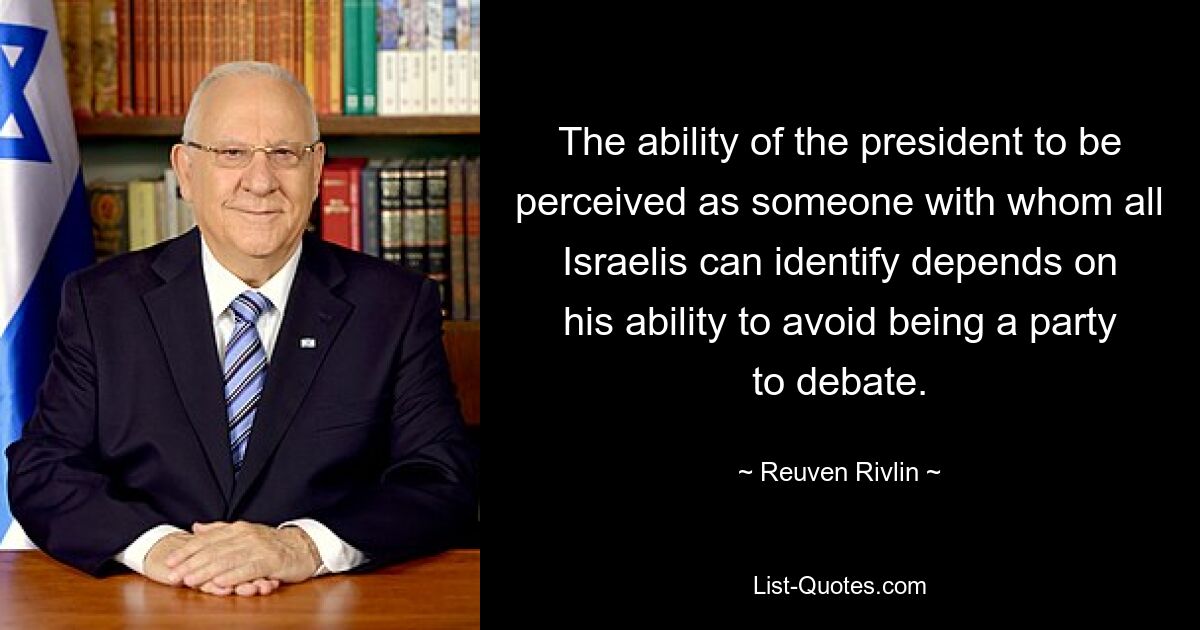 The ability of the president to be perceived as someone with whom all Israelis can identify depends on his ability to avoid being a party to debate. — © Reuven Rivlin