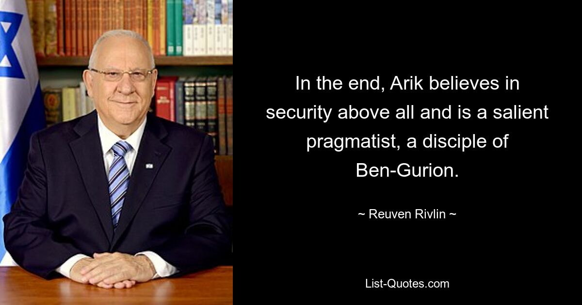 In the end, Arik believes in security above all and is a salient pragmatist, a disciple of Ben-Gurion. — © Reuven Rivlin