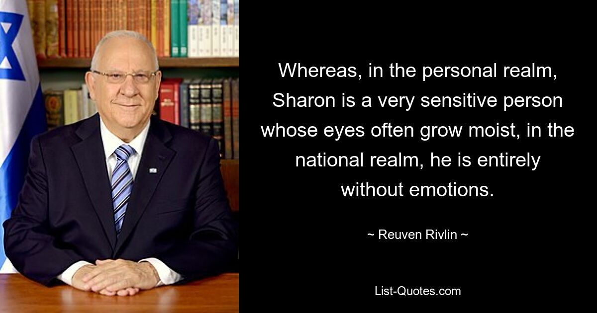 Whereas, in the personal realm, Sharon is a very sensitive person whose eyes often grow moist, in the national realm, he is entirely without emotions. — © Reuven Rivlin