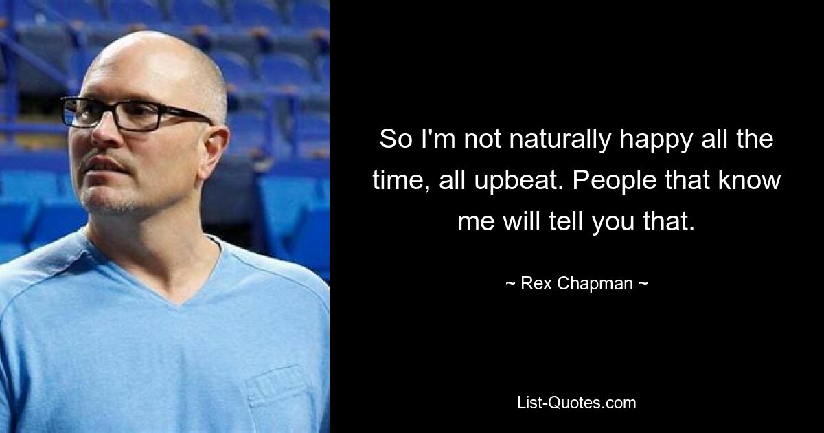 So I'm not naturally happy all the time, all upbeat. People that know me will tell you that. — © Rex Chapman