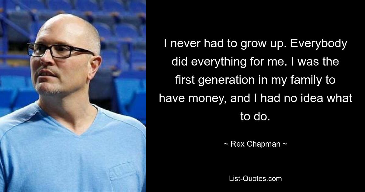 I never had to grow up. Everybody did everything for me. I was the first generation in my family to have money, and I had no idea what to do. — © Rex Chapman