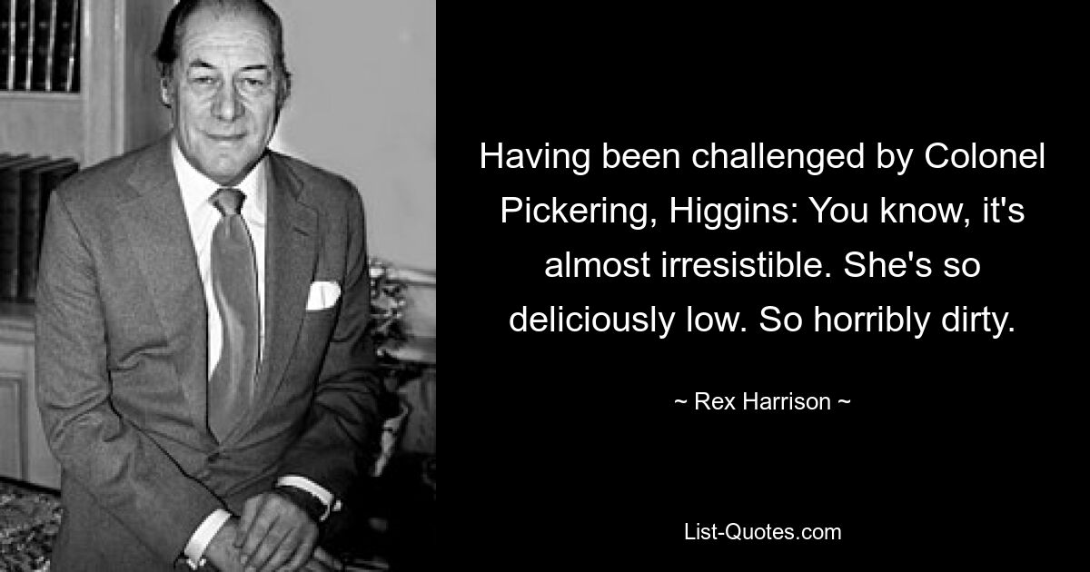 Having been challenged by Colonel Pickering, Higgins: You know, it's almost irresistible. She's so deliciously low. So horribly dirty. — © Rex Harrison