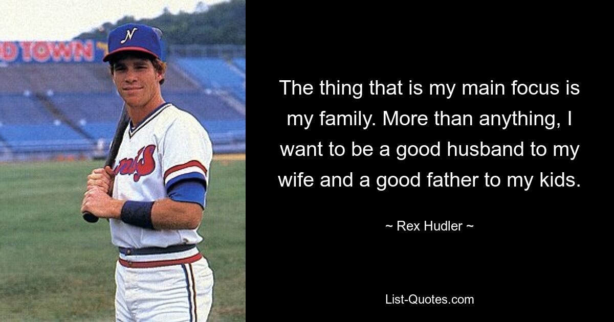 The thing that is my main focus is my family. More than anything, I want to be a good husband to my wife and a good father to my kids. — © Rex Hudler