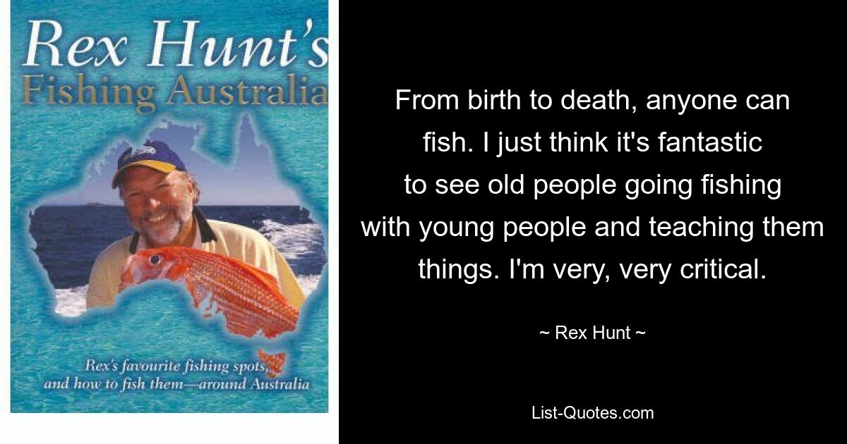 From birth to death, anyone can fish. I just think it's fantastic to see old people going fishing with young people and teaching them things. I'm very, very critical. — © Rex Hunt