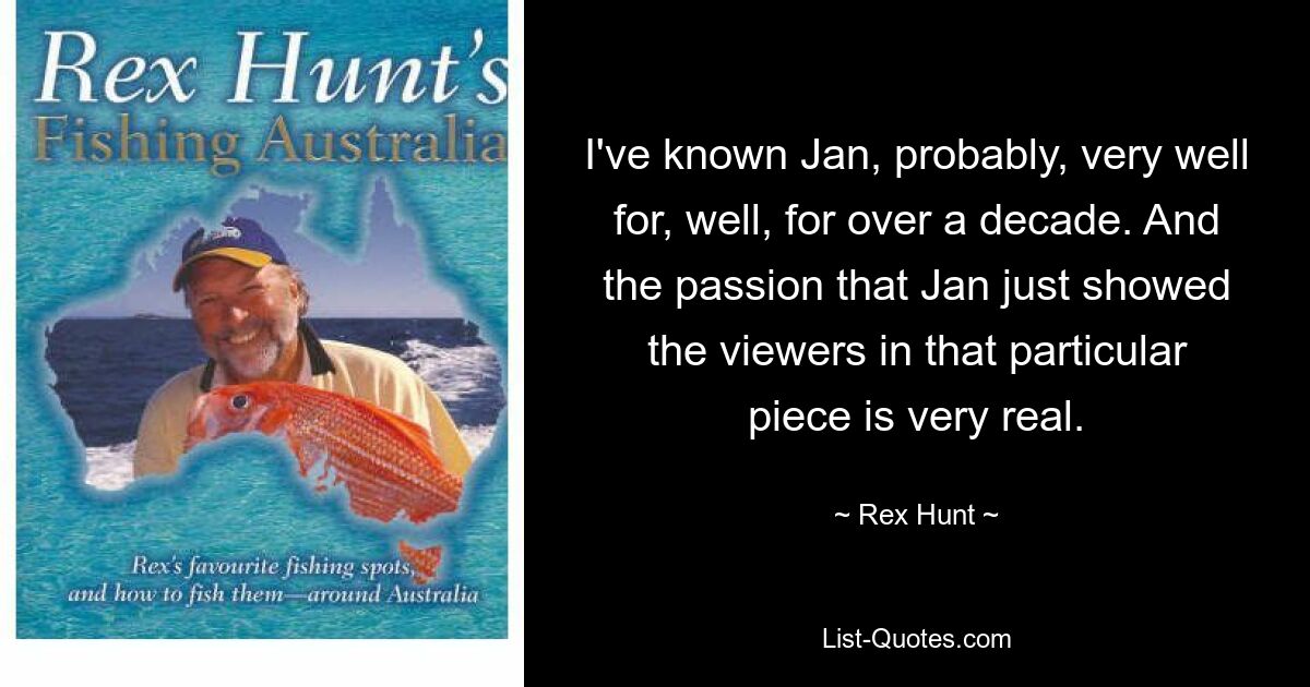 I've known Jan, probably, very well for, well, for over a decade. And the passion that Jan just showed the viewers in that particular piece is very real. — © Rex Hunt