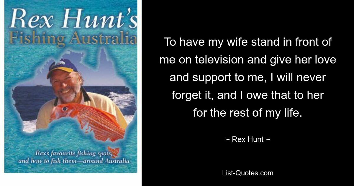 To have my wife stand in front of me on television and give her love and support to me, I will never forget it, and I owe that to her for the rest of my life. — © Rex Hunt