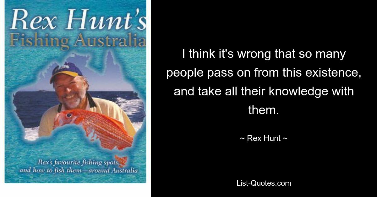 I think it's wrong that so many people pass on from this existence, and take all their knowledge with them. — © Rex Hunt