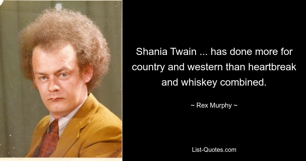 Shania Twain ... has done more for country and western than heartbreak and whiskey combined. — © Rex Murphy