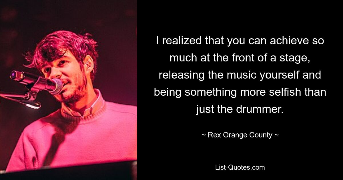 I realized that you can achieve so much at the front of a stage, releasing the music yourself and being something more selfish than just the drummer. — © Rex Orange County