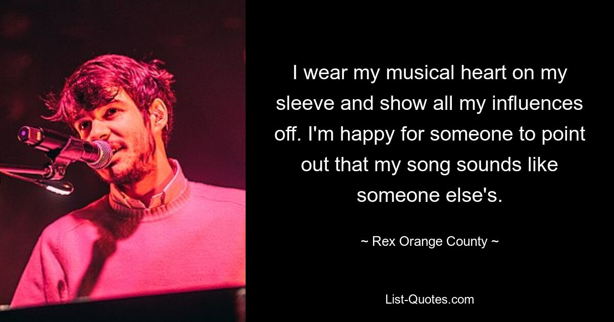 I wear my musical heart on my sleeve and show all my influences off. I'm happy for someone to point out that my song sounds like someone else's. — © Rex Orange County