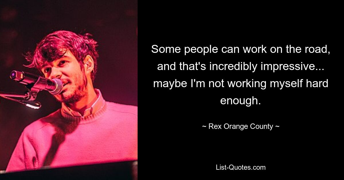 Some people can work on the road, and that's incredibly impressive... maybe I'm not working myself hard enough. — © Rex Orange County