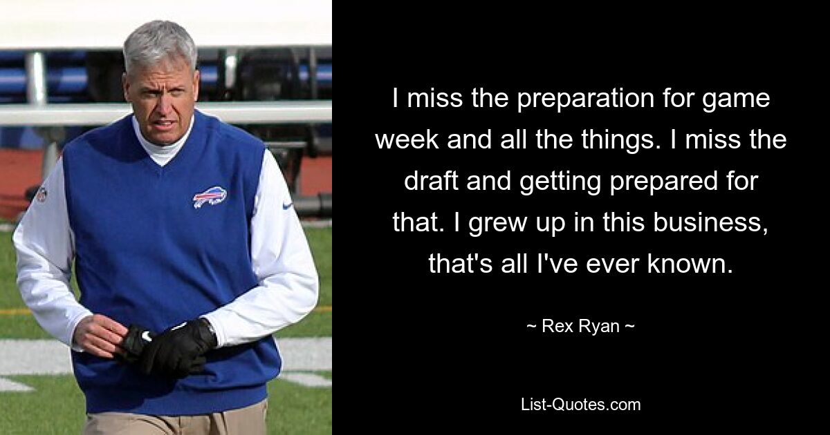 I miss the preparation for game week and all the things. I miss the draft and getting prepared for that. I grew up in this business, that's all I've ever known. — © Rex Ryan