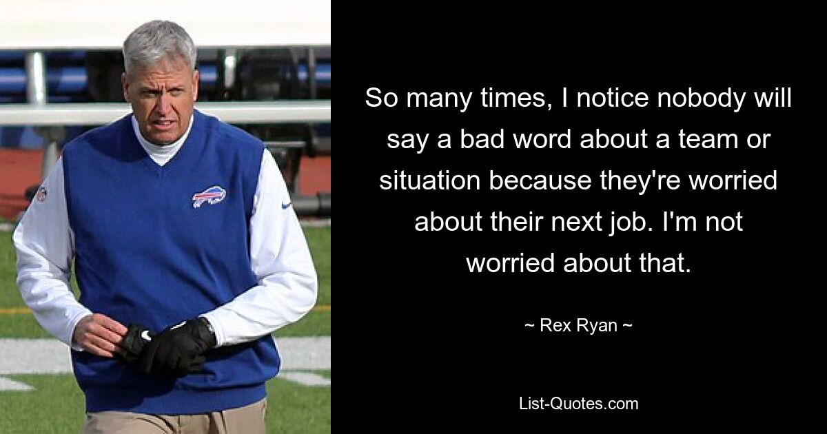 So many times, I notice nobody will say a bad word about a team or situation because they're worried about their next job. I'm not worried about that. — © Rex Ryan