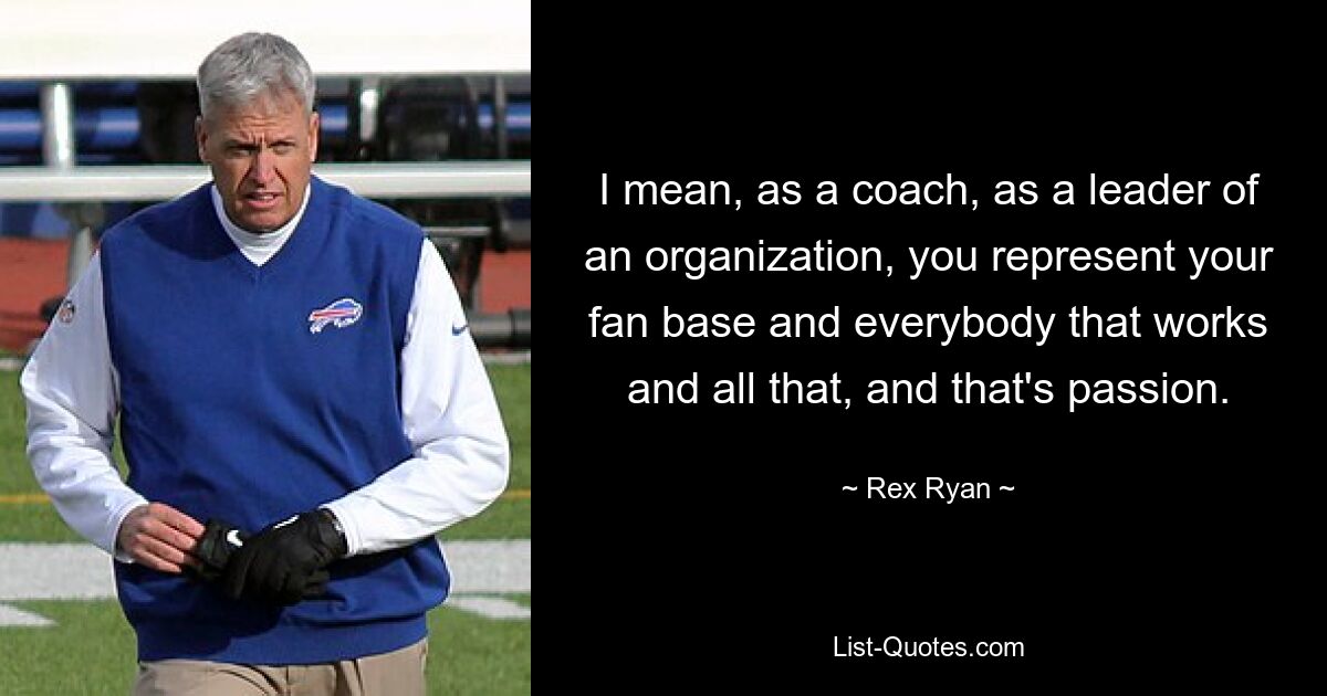 I mean, as a coach, as a leader of an organization, you represent your fan base and everybody that works and all that, and that's passion. — © Rex Ryan