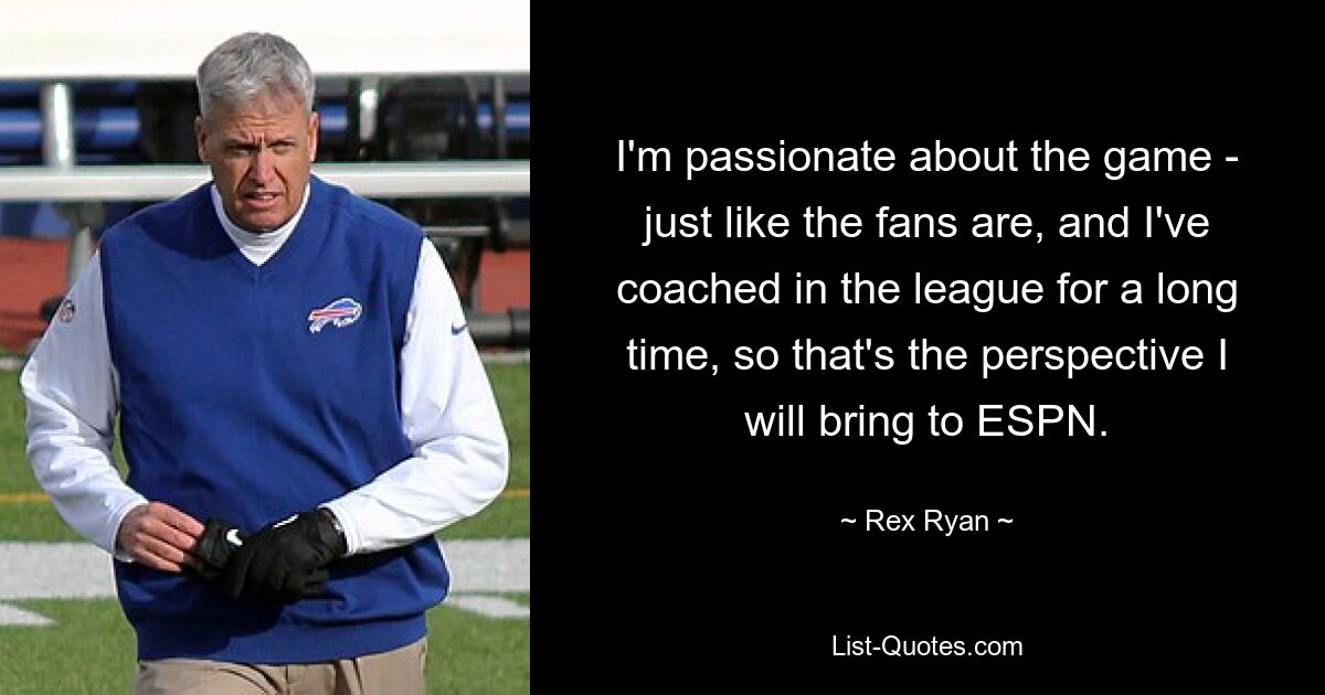 I'm passionate about the game - just like the fans are, and I've coached in the league for a long time, so that's the perspective I will bring to ESPN. — © Rex Ryan