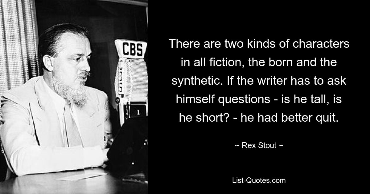 There are two kinds of characters in all fiction, the born and the synthetic. If the writer has to ask himself questions - is he tall, is he short? - he had better quit. — © Rex Stout