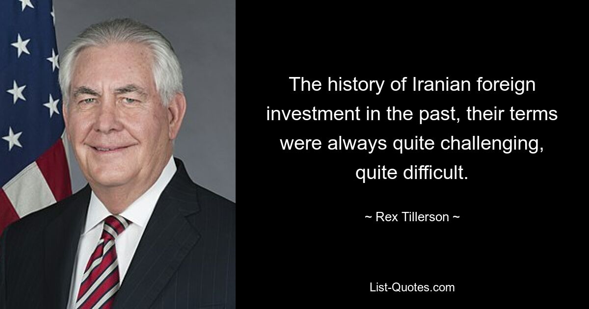 The history of Iranian foreign investment in the past, their terms were always quite challenging, quite difficult. — © Rex Tillerson