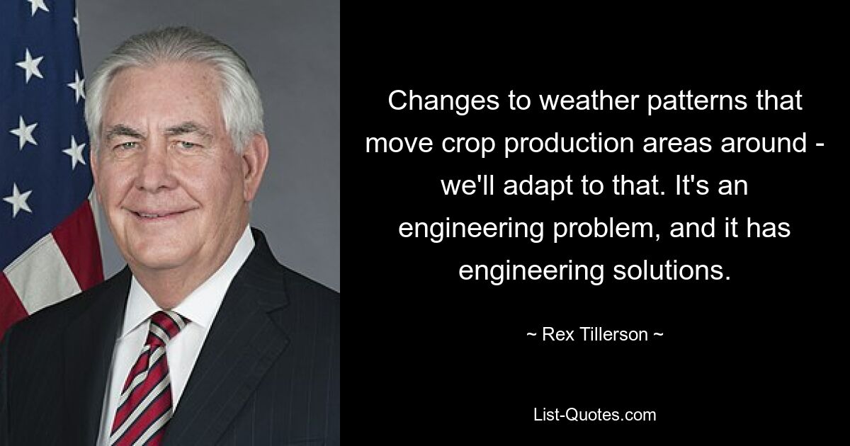 Changes to weather patterns that move crop production areas around - we'll adapt to that. It's an engineering problem, and it has engineering solutions. — © Rex Tillerson