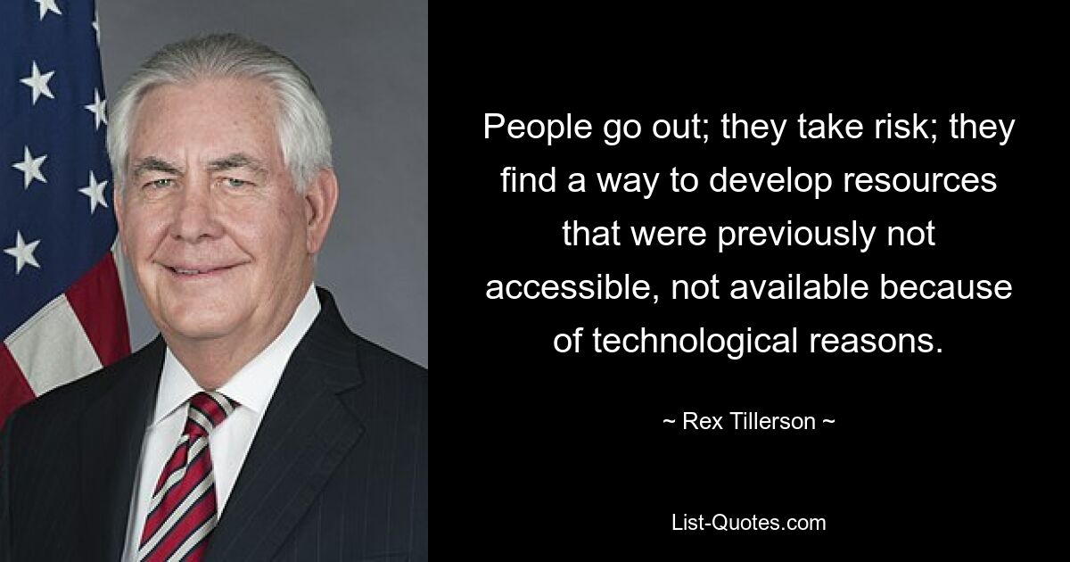 People go out; they take risk; they find a way to develop resources that were previously not accessible, not available because of technological reasons. — © Rex Tillerson