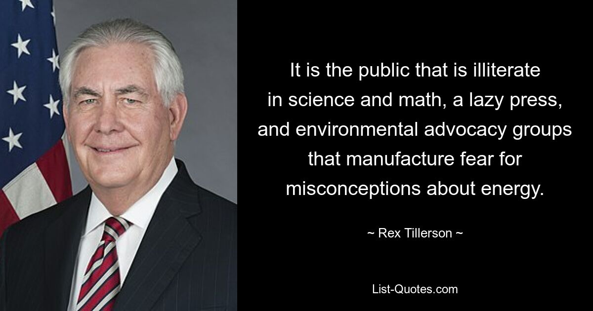 It is the public that is illiterate in science and math, a lazy press, and environmental advocacy groups that manufacture fear for misconceptions about energy. — © Rex Tillerson