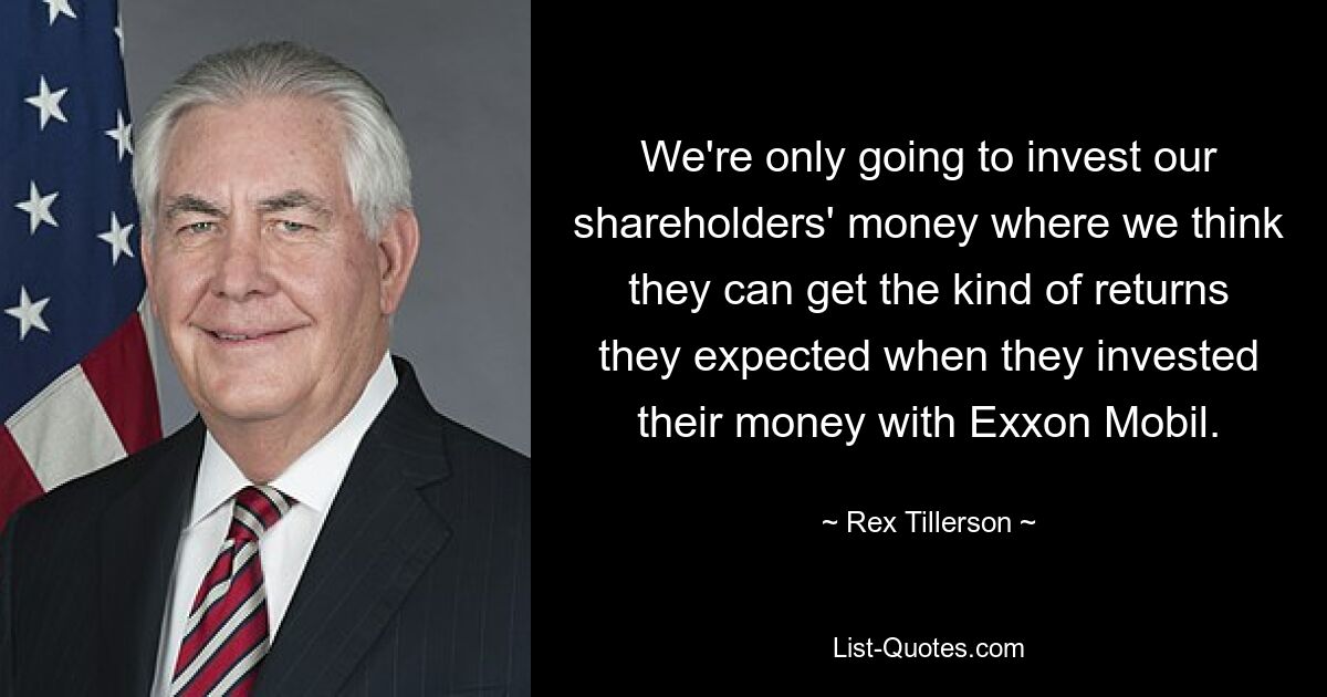 We're only going to invest our shareholders' money where we think they can get the kind of returns they expected when they invested their money with Exxon Mobil. — © Rex Tillerson