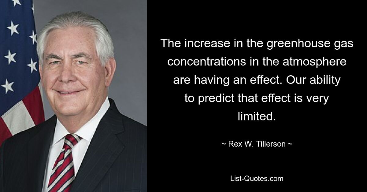 The increase in the greenhouse gas concentrations in the atmosphere are having an effect. Our ability to predict that effect is very limited. — © Rex W. Tillerson