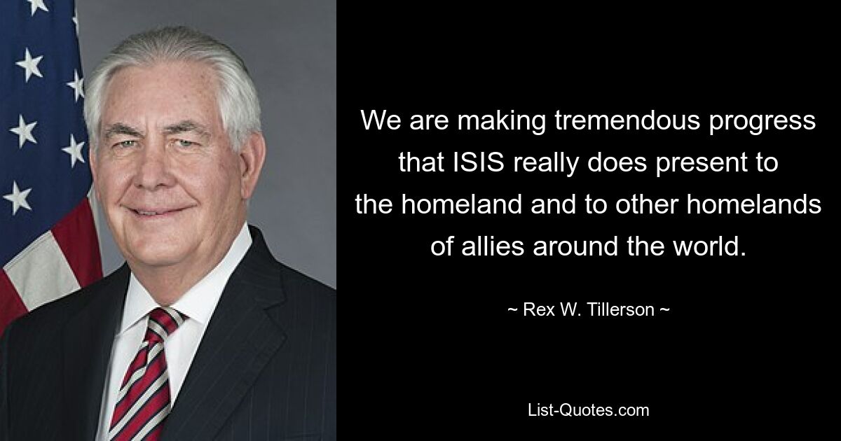 We are making tremendous progress that ISIS really does present to the homeland and to other homelands of allies around the world. — © Rex W. Tillerson