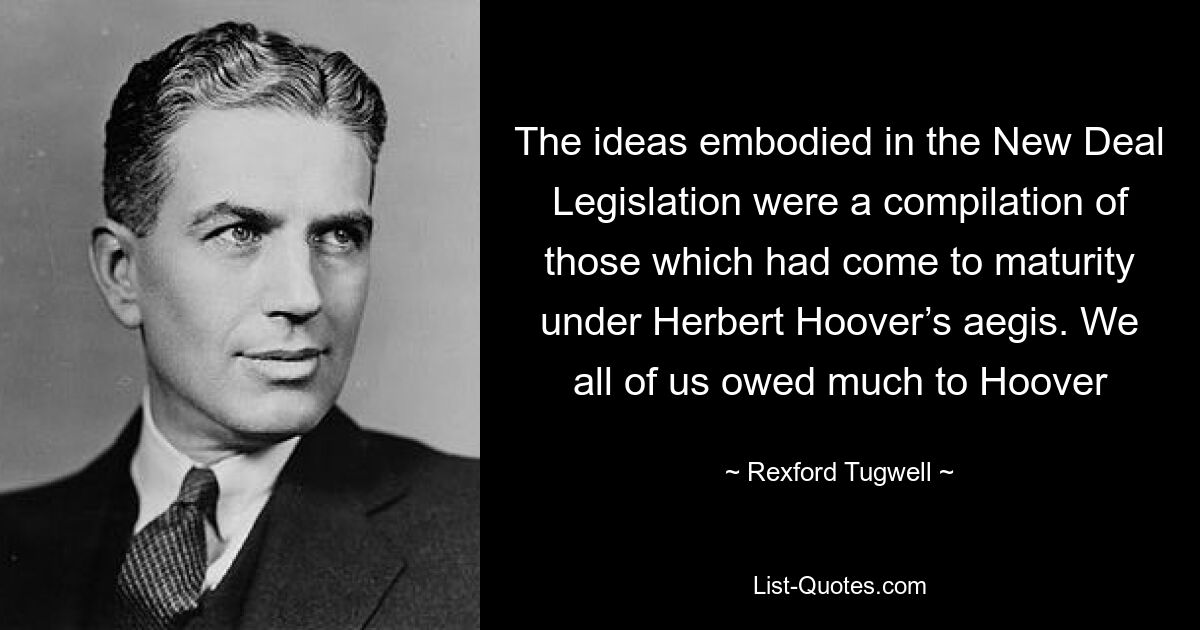 The ideas embodied in the New Deal Legislation were a compilation of those which had come to maturity under Herbert Hoover’s aegis. We all of us owed much to Hoover — © Rexford Tugwell