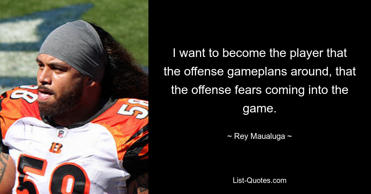 I want to become the player that the offense gameplans around, that the offense fears coming into the game. — © Rey Maualuga