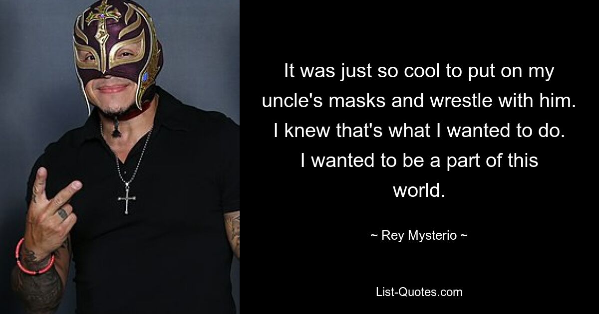 Es war einfach so cool, die Masken meines Onkels aufzusetzen und mit ihm zu ringen. Ich wusste, dass ich das tun wollte. Ich wollte ein Teil dieser Welt sein. — © Rey Mysterio 