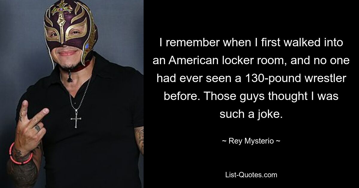 I remember when I first walked into an American locker room, and no one had ever seen a 130-pound wrestler before. Those guys thought I was such a joke. — © Rey Mysterio