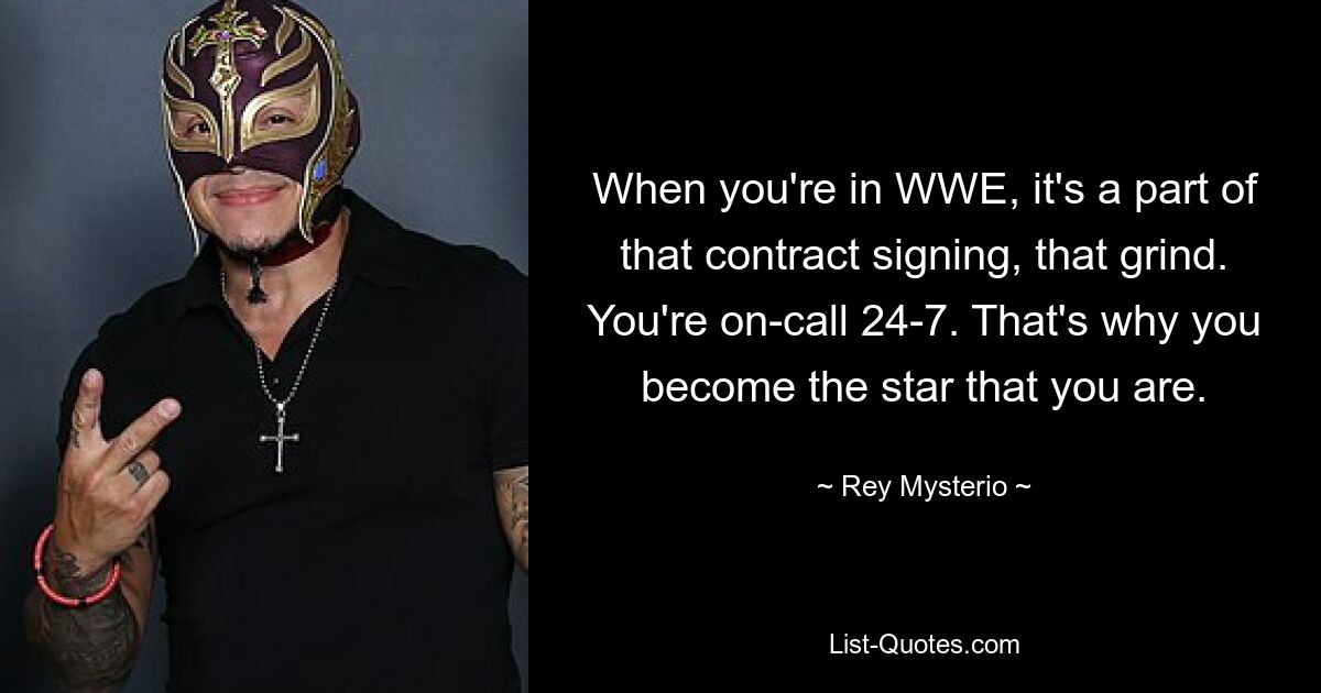 When you're in WWE, it's a part of that contract signing, that grind. You're on-call 24-7. That's why you become the star that you are. — © Rey Mysterio