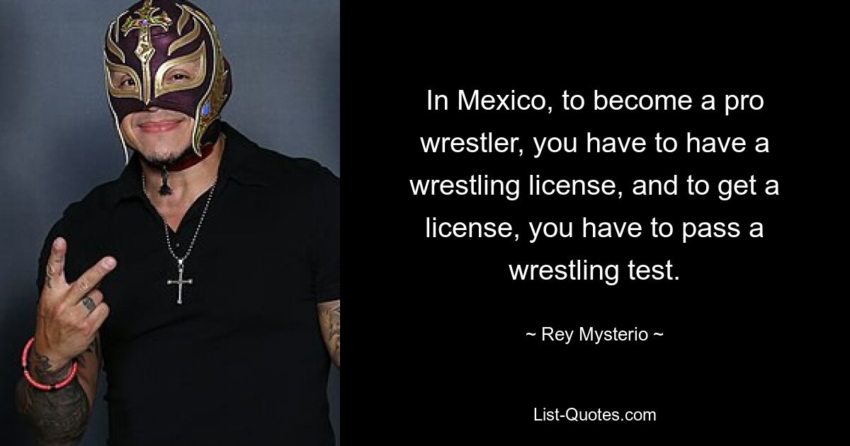 In Mexico, to become a pro wrestler, you have to have a wrestling license, and to get a license, you have to pass a wrestling test. — © Rey Mysterio