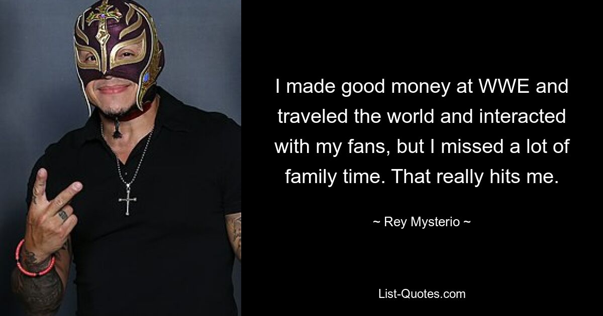 I made good money at WWE and traveled the world and interacted with my fans, but I missed a lot of family time. That really hits me. — © Rey Mysterio