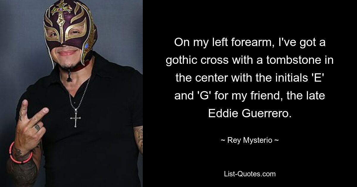 On my left forearm, I've got a gothic cross with a tombstone in the center with the initials 'E' and 'G' for my friend, the late Eddie Guerrero. — © Rey Mysterio