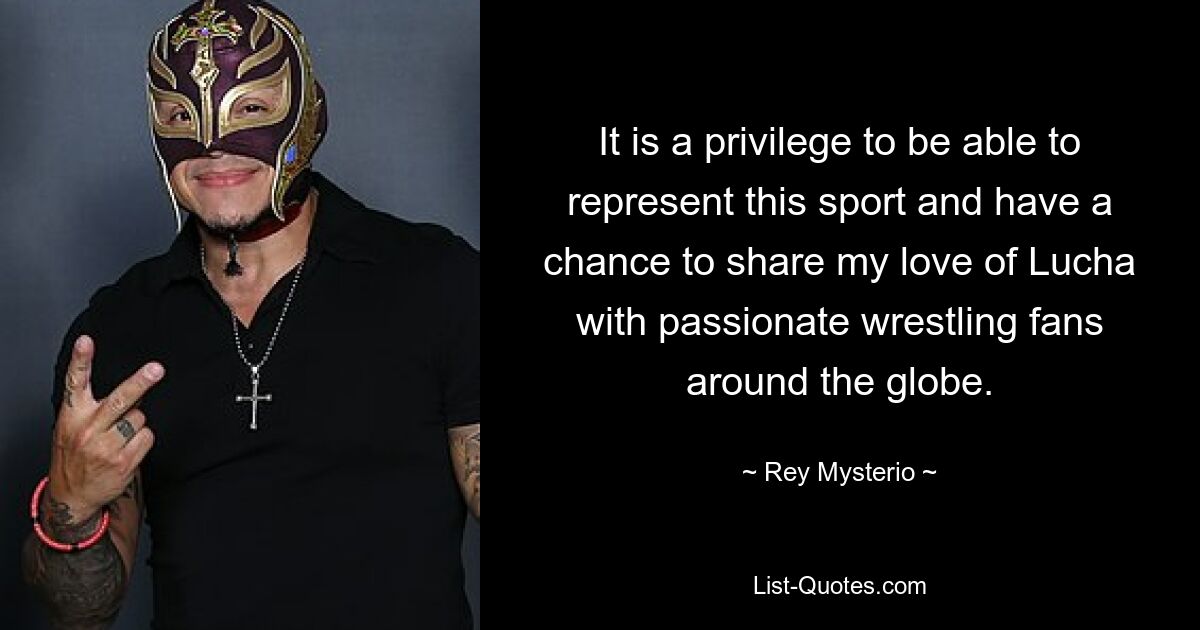 It is a privilege to be able to represent this sport and have a chance to share my love of Lucha with passionate wrestling fans around the globe. — © Rey Mysterio