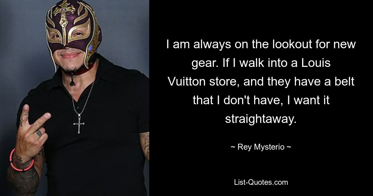 I am always on the lookout for new gear. If I walk into a Louis Vuitton store, and they have a belt that I don't have, I want it straightaway. — © Rey Mysterio