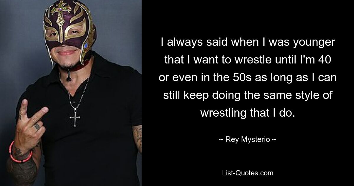 I always said when I was younger that I want to wrestle until I'm 40 or even in the 50s as long as I can still keep doing the same style of wrestling that I do. — © Rey Mysterio