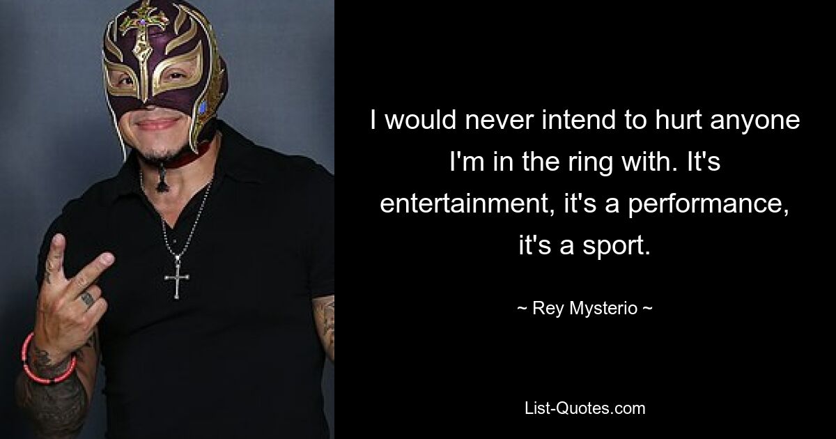 I would never intend to hurt anyone I'm in the ring with. It's entertainment, it's a performance, it's a sport. — © Rey Mysterio