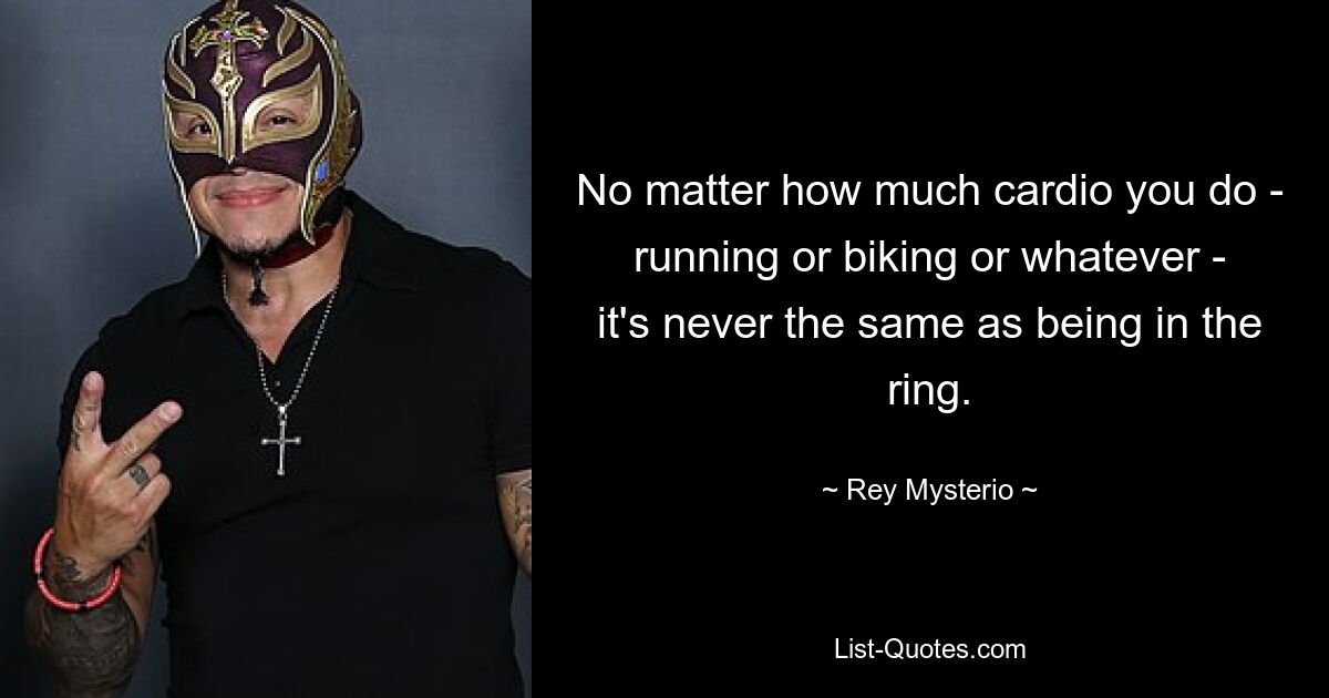 No matter how much cardio you do - running or biking or whatever - it's never the same as being in the ring. — © Rey Mysterio