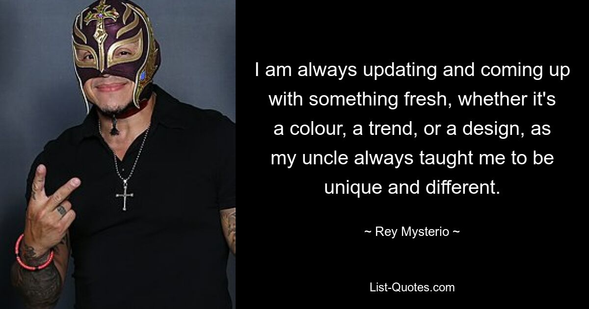 I am always updating and coming up with something fresh, whether it's a colour, a trend, or a design, as my uncle always taught me to be unique and different. — © Rey Mysterio