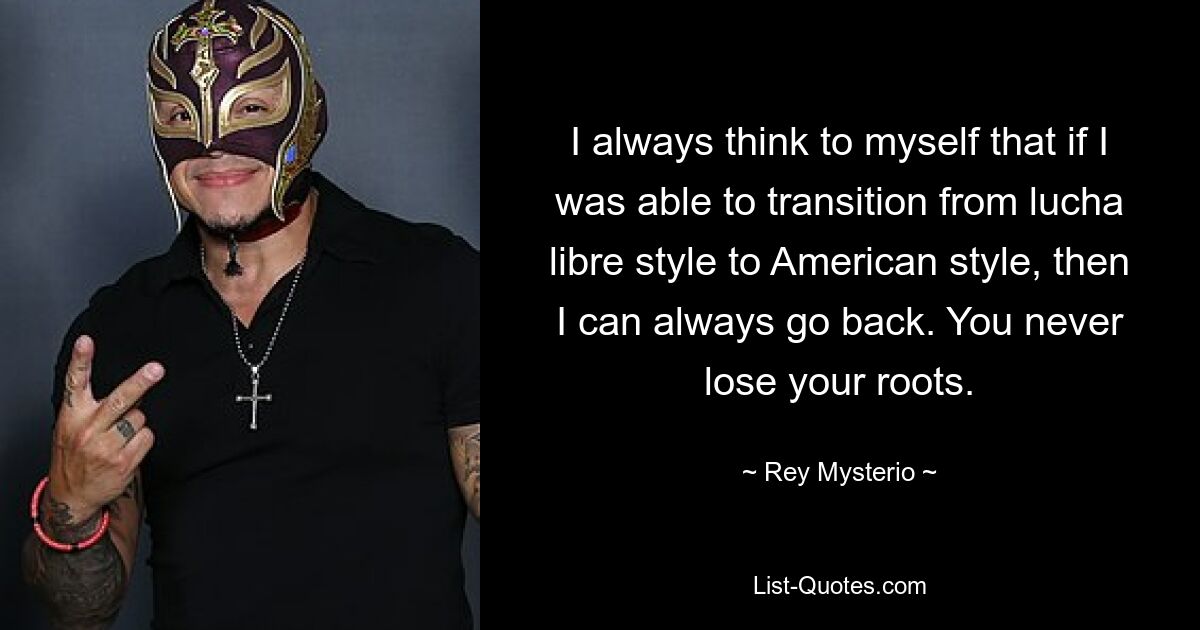 I always think to myself that if I was able to transition from lucha libre style to American style, then I can always go back. You never lose your roots. — © Rey Mysterio