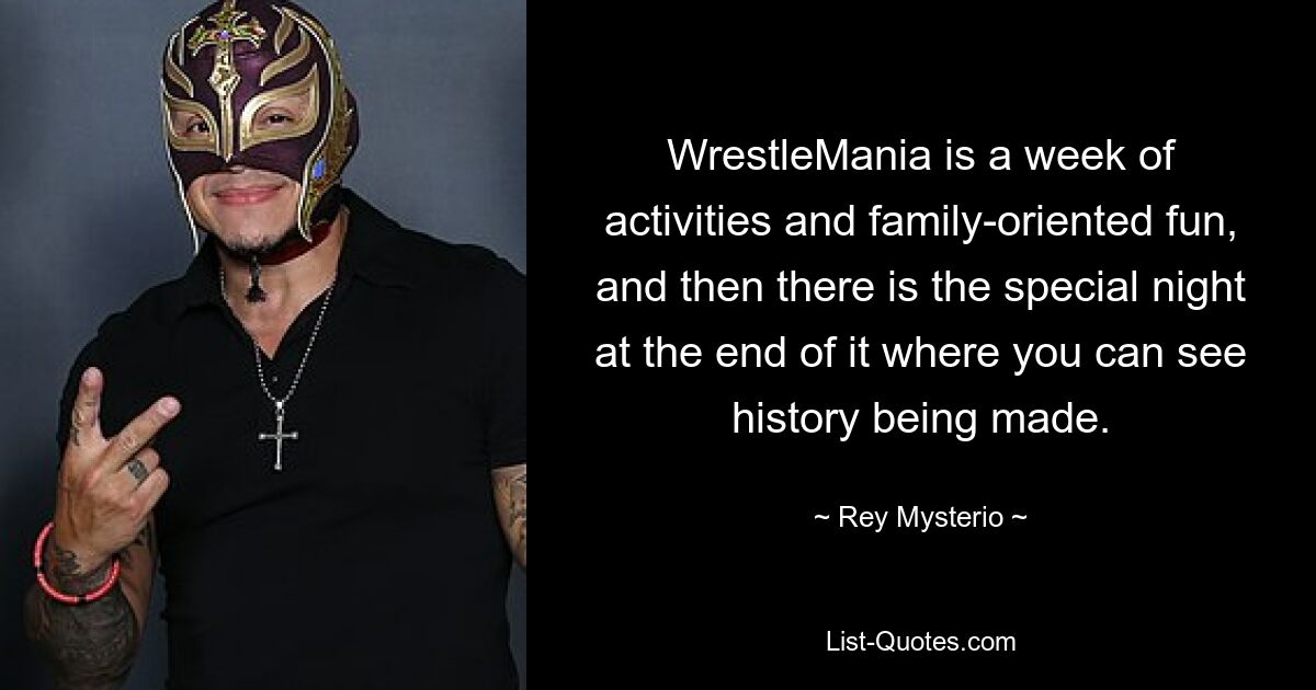 WrestleMania is a week of activities and family-oriented fun, and then there is the special night at the end of it where you can see history being made. — © Rey Mysterio