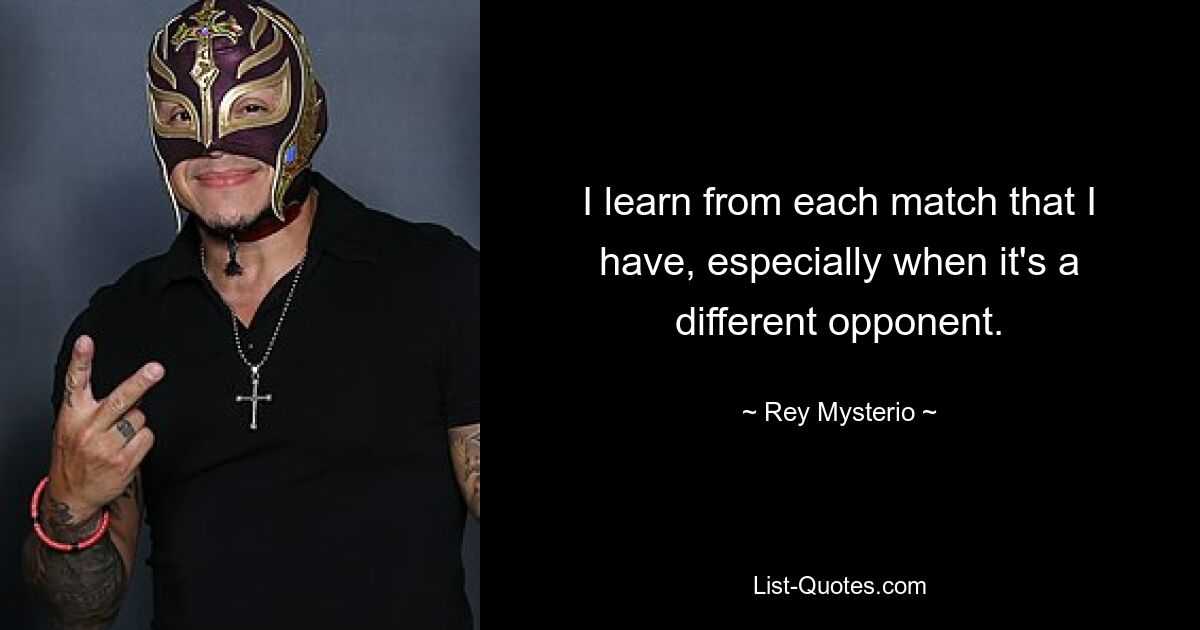 I learn from each match that I have, especially when it's a different opponent. — © Rey Mysterio